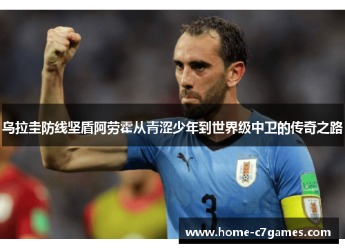 乌拉圭防线坚盾阿劳霍从青涩少年到世界级中卫的传奇之路