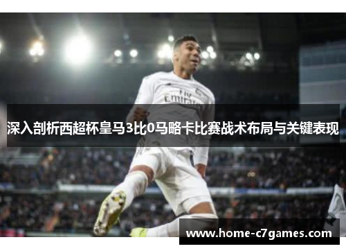 深入剖析西超杯皇马3比0马略卡比赛战术布局与关键表现