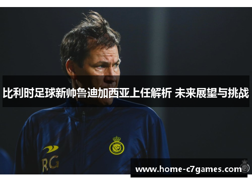 比利时足球新帅鲁迪加西亚上任解析 未来展望与挑战